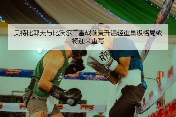 贝特比耶夫与比沃尔二番战前景升温轻重量级格局或将迎来重写